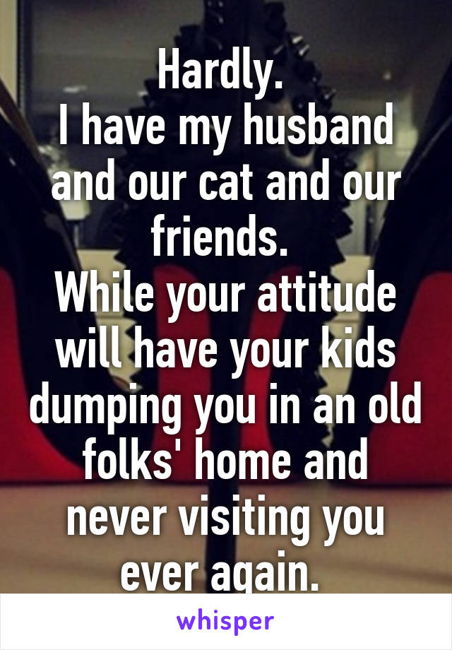 Hardly. 
I have my husband and our cat and our friends. 
While your attitude will have your kids dumping you in an old folks' home and never visiting you ever again. 