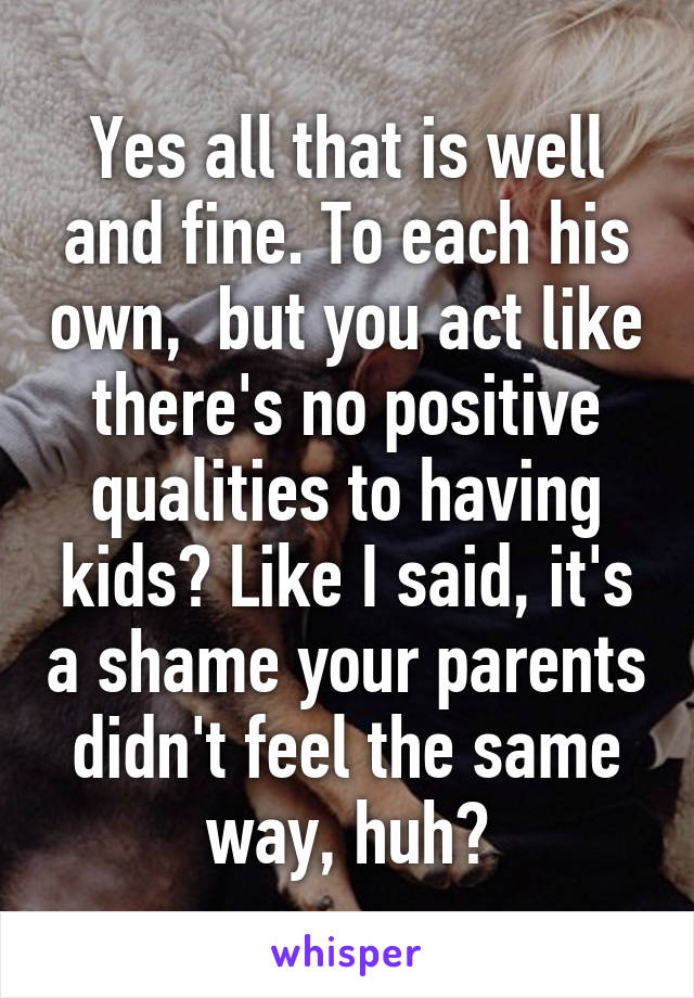 Yes all that is well and fine. To each his own,  but you act like there's no positive qualities to having kids? Like I said, it's a shame your parents didn't feel the same way, huh?