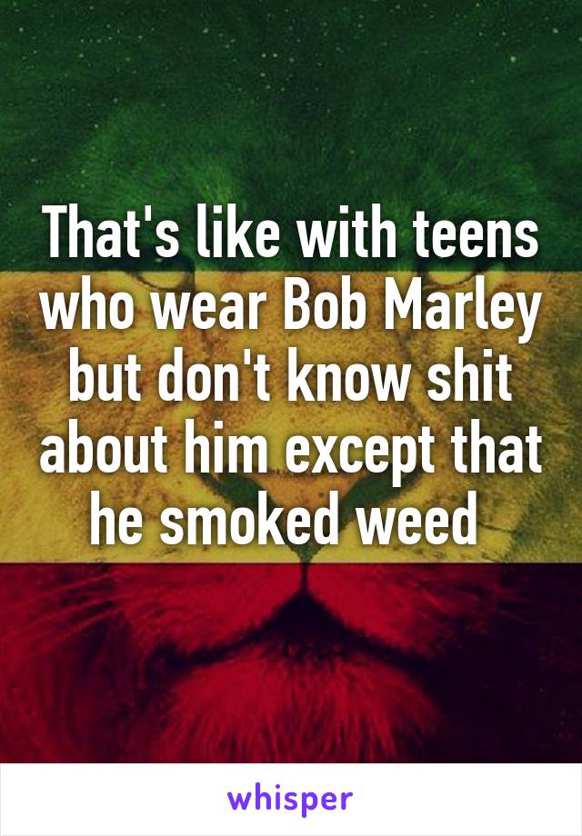 That's like with teens who wear Bob Marley but don't know shit about him except that he smoked weed 
