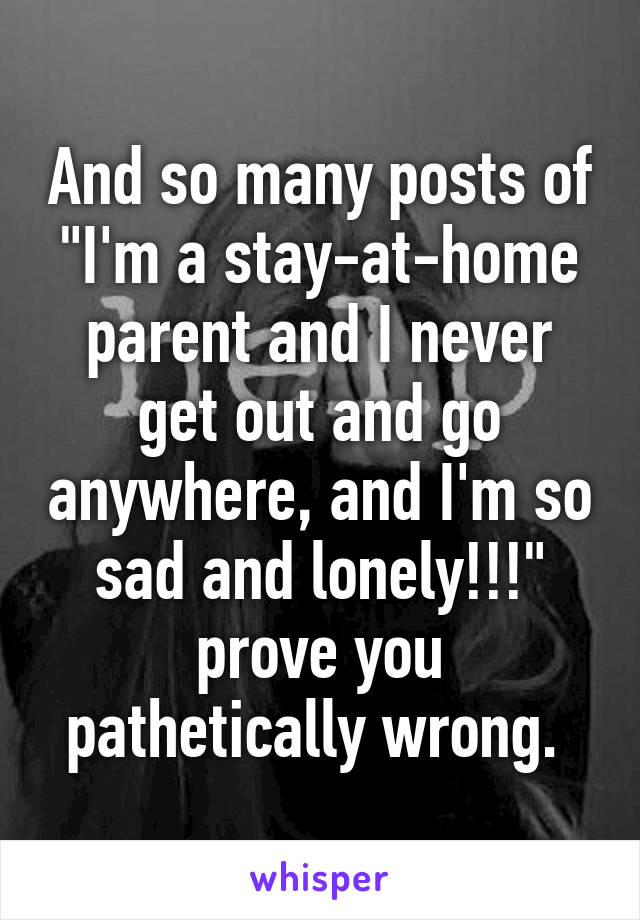 And so many posts of "I'm a stay-at-home parent and I never get out and go anywhere, and I'm so sad and lonely!!!" prove you pathetically wrong. 