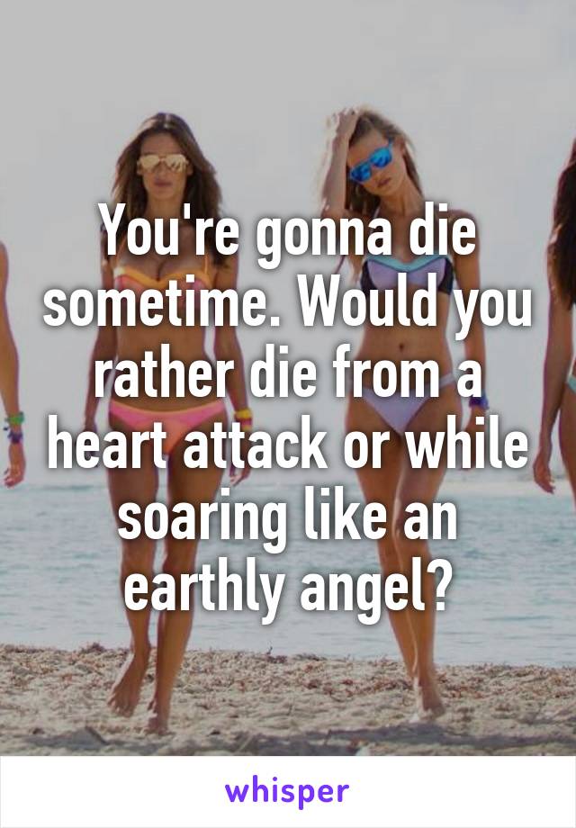 You're gonna die sometime. Would you rather die from a heart attack or while soaring like an earthly angel?