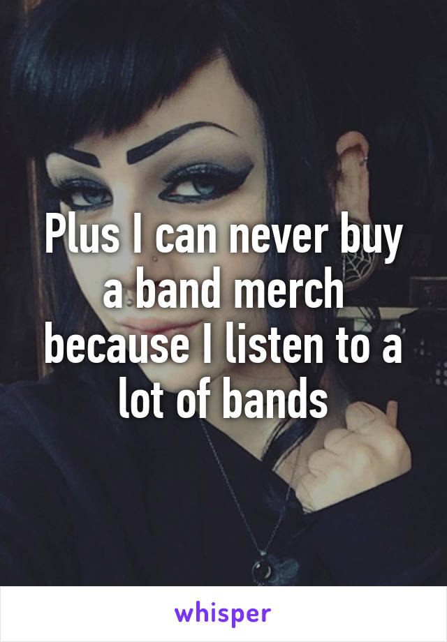 Plus I can never buy a band merch because I listen to a lot of bands