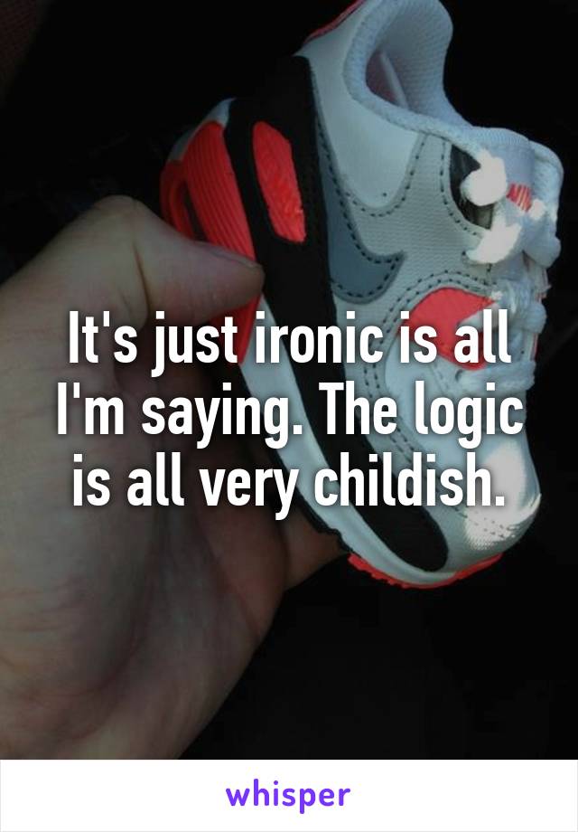 It's just ironic is all I'm saying. The logic is all very childish.