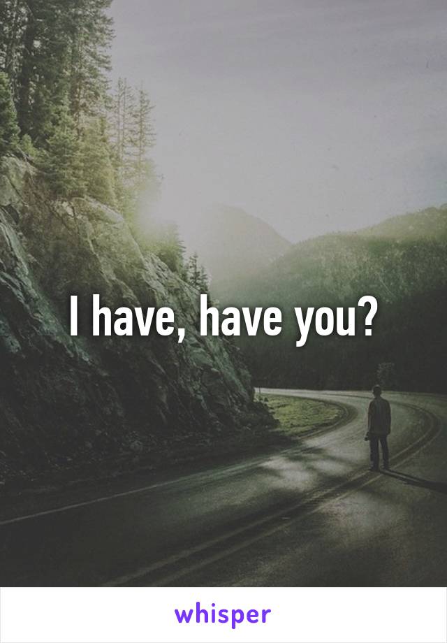 I have, have you?