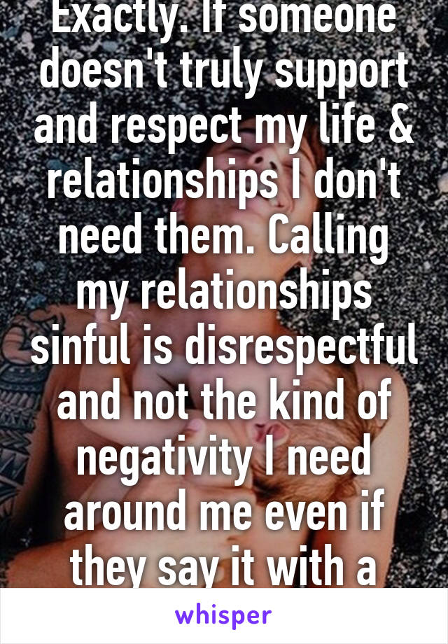 Exactly. If someone doesn't truly support and respect my life & relationships I don't need them. Calling my relationships sinful is disrespectful and not the kind of negativity I need around me even if they say it with a smile. 