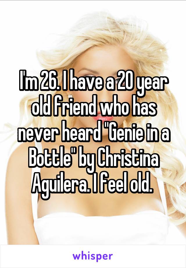 I'm 26. I have a 20 year old friend who has never heard "Genie in a Bottle" by Christina Aguilera. I feel old. 
