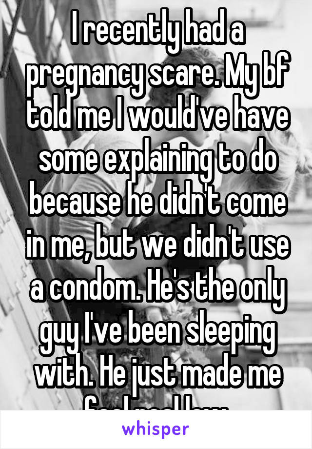 I recently had a pregnancy scare. My bf told me I would've have some explaining to do because he didn't come in me, but we didn't use a condom. He's the only guy I've been sleeping with. He just made me feel real low.