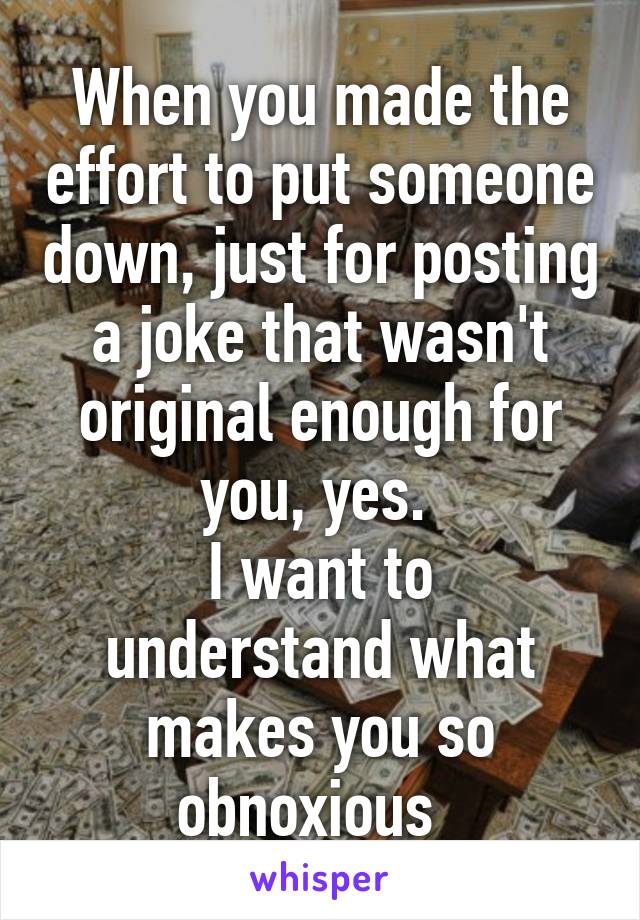 When you made the effort to put someone down, just for posting a joke that wasn't original enough for you, yes. 
I want to understand what makes you so obnoxious  