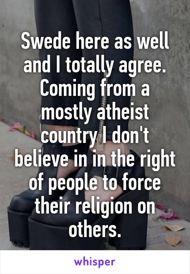 Swede here as well and I totally agree. Coming from a mostly atheist country I don't believe in in the right of people to force their religion on others.