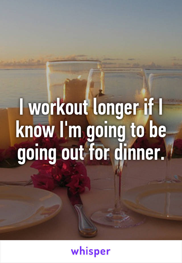 I workout longer if I know I'm going to be going out for dinner.