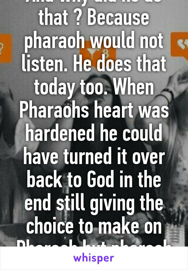 And why did he do that ? Because pharaoh would not listen. He does that today too. When Pharaohs heart was hardened he could have turned it over back to God in the end still giving the choice to make on Pharaoh but pharaoh chose differn't