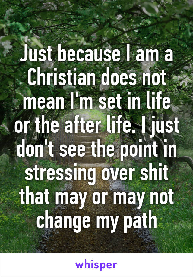 Just because I am a Christian does not mean I'm set in life or the after life. I just don't see the point in stressing over shit that may or may not change my path