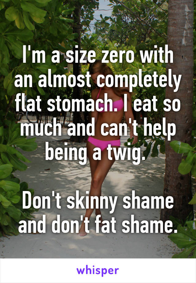 I'm a size zero with an almost completely flat stomach. I eat so much and can't help being a twig. 

Don't skinny shame and don't fat shame.