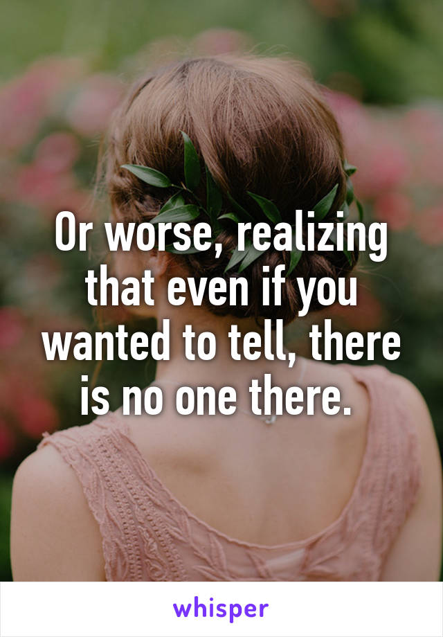 Or worse, realizing that even if you wanted to tell, there is no one there. 