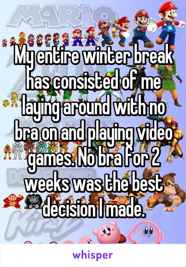 My entire winter break has consisted of me laying around with no bra on and playing video games. No bra for 2 weeks was the best decision I made.