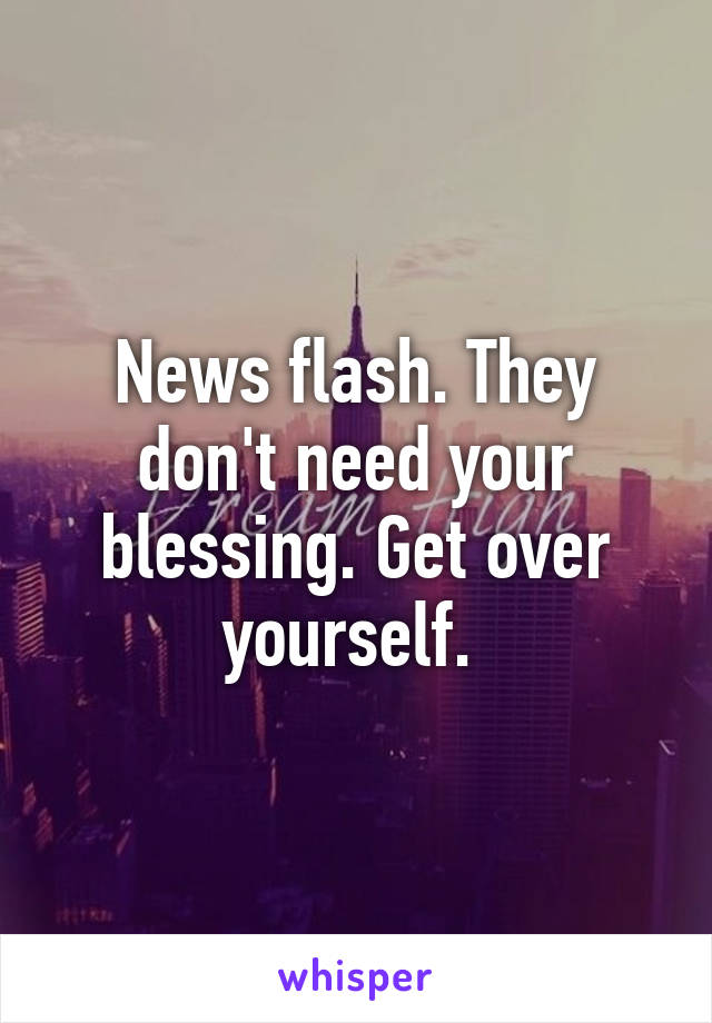 News flash. They don't need your blessing. Get over yourself. 