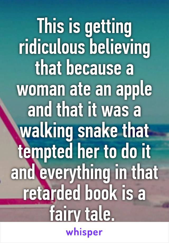 This is getting ridiculous believing that because a woman ate an apple and that it was a walking snake that tempted her to do it and everything in that retarded book is a fairy tale. 