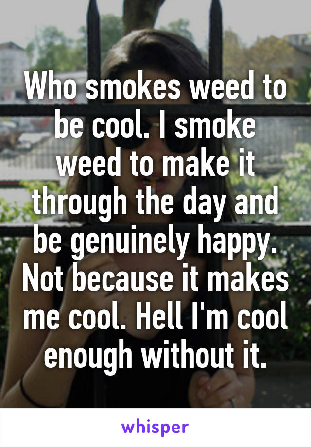 Who smokes weed to be cool. I smoke weed to make it through the day and be genuinely happy. Not because it makes me cool. Hell I'm cool enough without it.