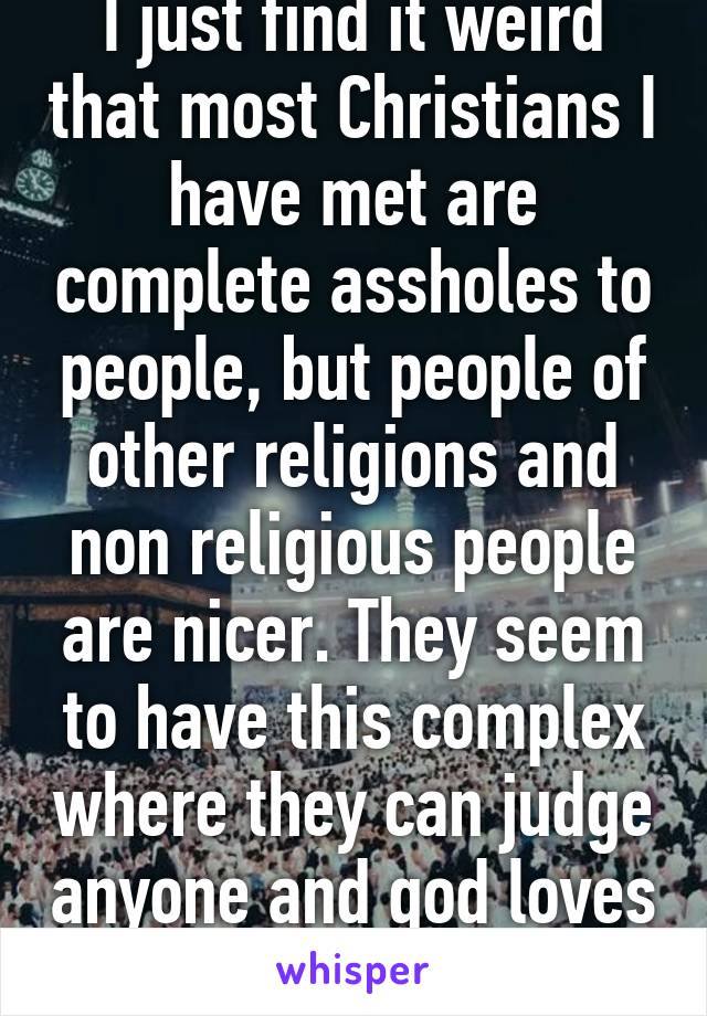 I just find it weird that most Christians I have met are complete assholes to people, but people of other religions and non religious people are nicer. They seem to have this complex where they can judge anyone and god loves them its pathetic 