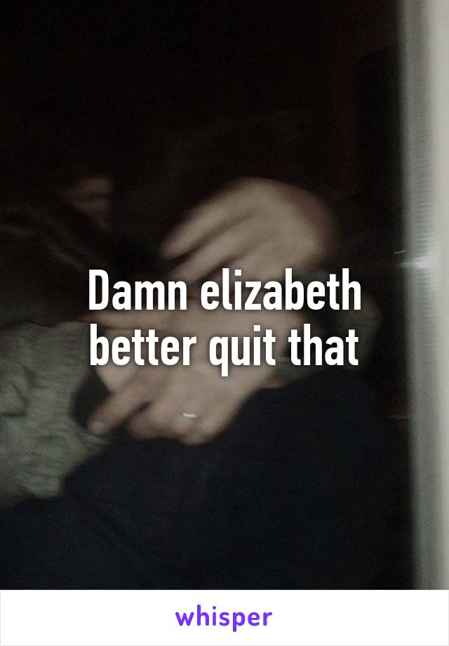 Damn elizabeth better quit that