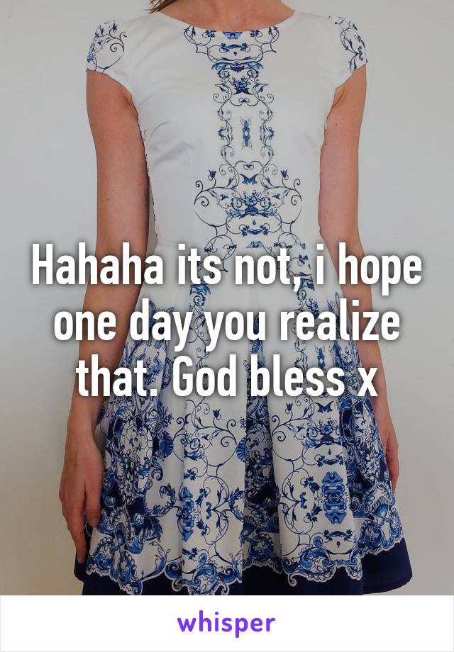 Hahaha its not, i hope one day you realize that. God bless x