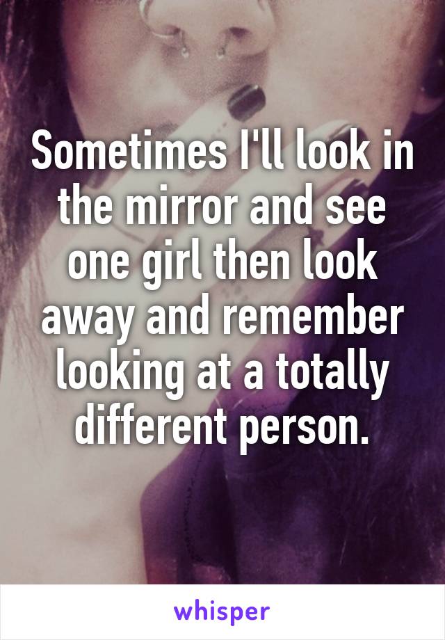 Sometimes I'll look in the mirror and see one girl then look away and remember looking at a totally different person.
