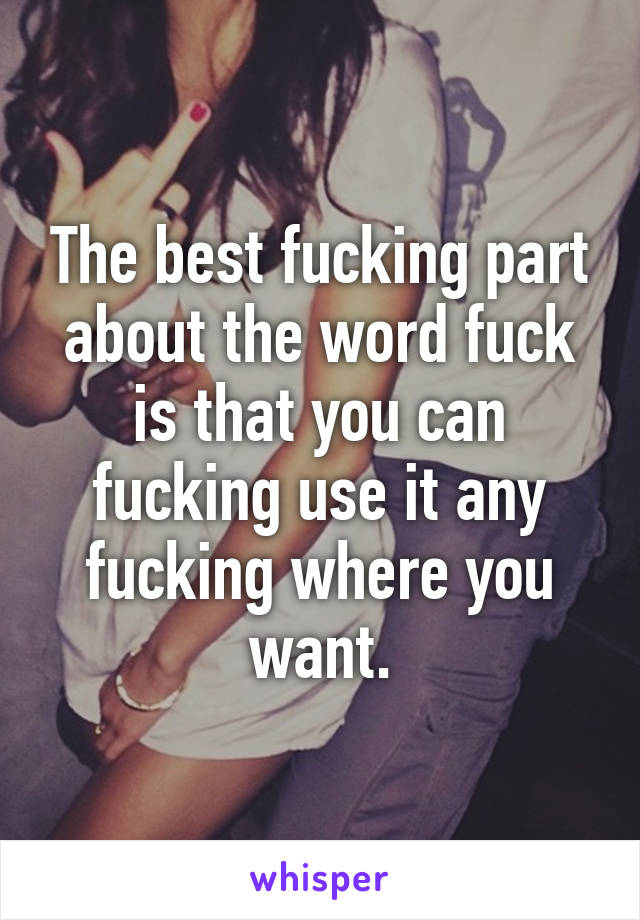 The best fucking part about the word fuck is that you can fucking use it any fucking where you want.