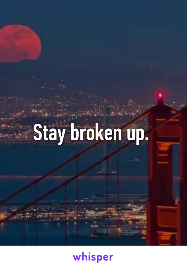 Stay broken up. 