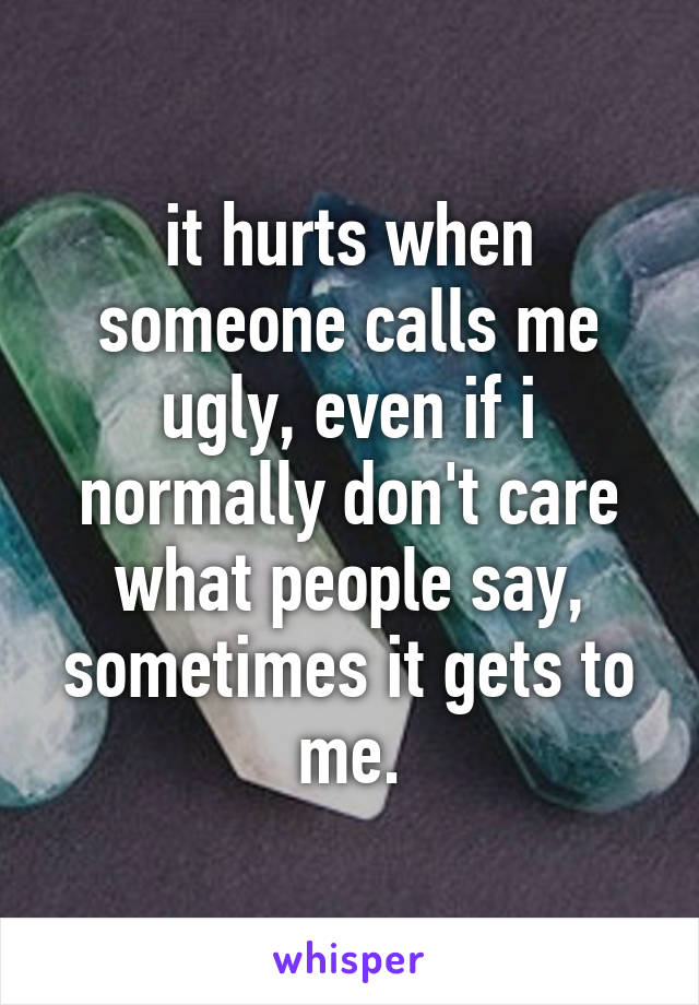 it hurts when someone calls me ugly, even if i normally don't care what people say, sometimes it gets to me.