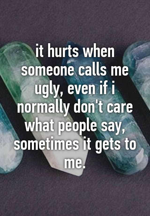 it hurts when someone calls me ugly, even if i normally don't care what people say, sometimes it gets to me.