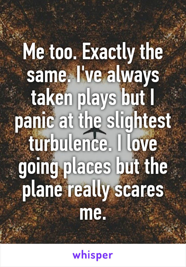 Me too. Exactly the same. I've always taken plays but I panic at the slightest turbulence. I love going places but the plane really scares me.