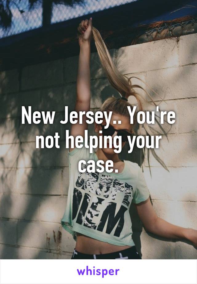 New Jersey.. You're not helping your case.