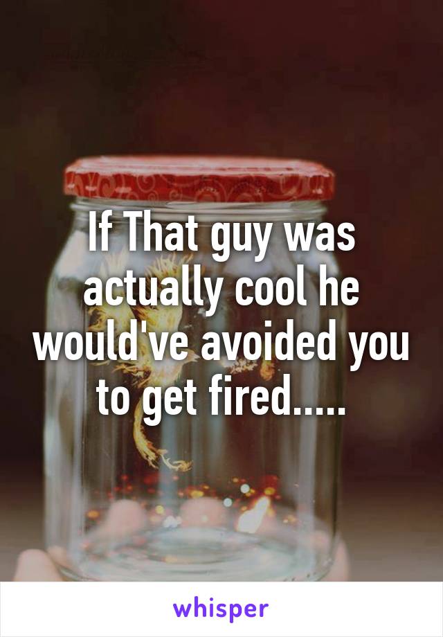 If That guy was actually cool he would've avoided you to get fired.....