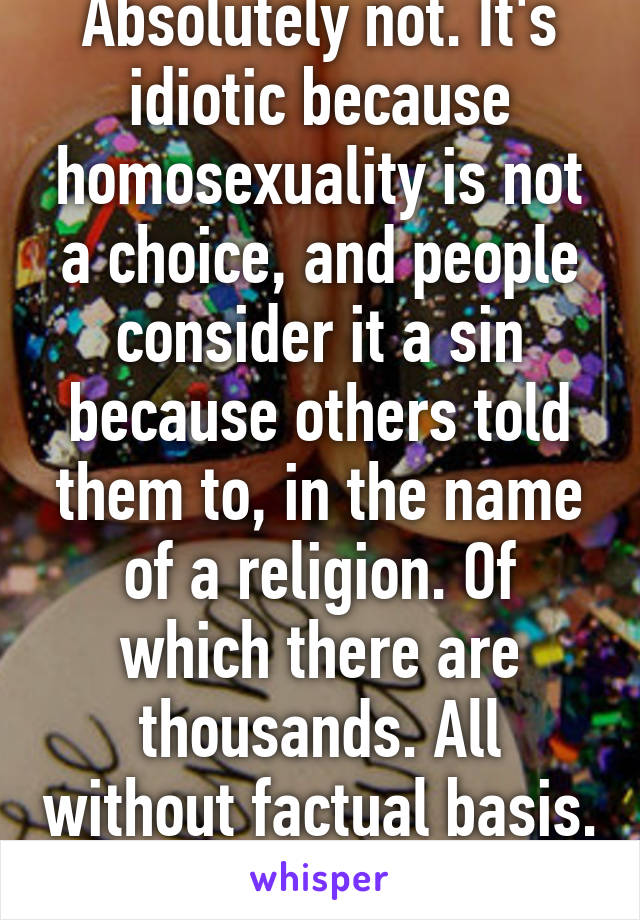 Absolutely not. It's idiotic because homosexuality is not a choice, and people consider it a sin because others told them to, in the name of a religion. Of which there are thousands. All without factual basis. 