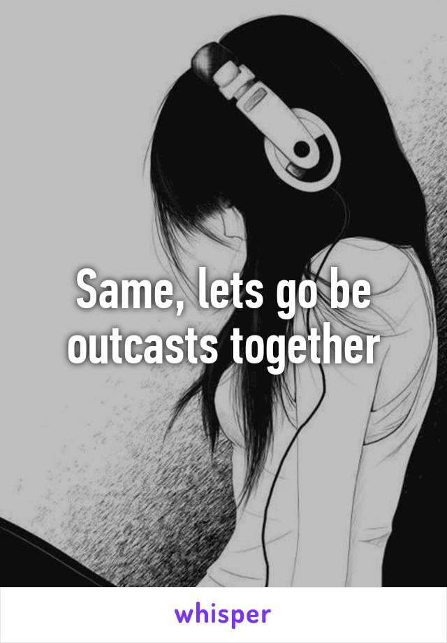 Same, lets go be outcasts together
