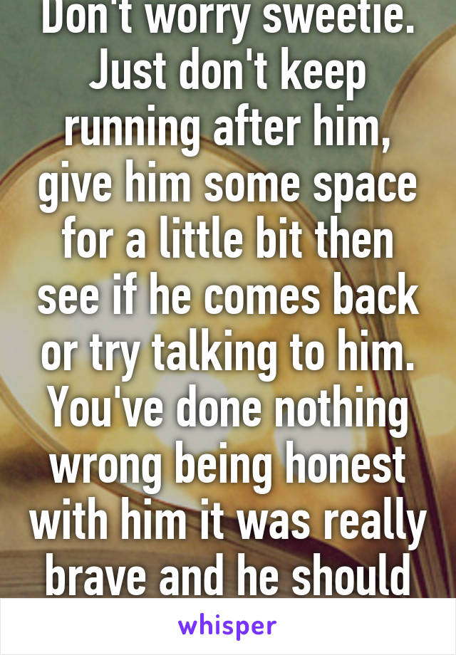 Don't worry sweetie. Just don't keep running after him, give him some space for a little bit then see if he comes back or try talking to him. You've done nothing wrong being honest with him it was really brave and he should appreciate that. 