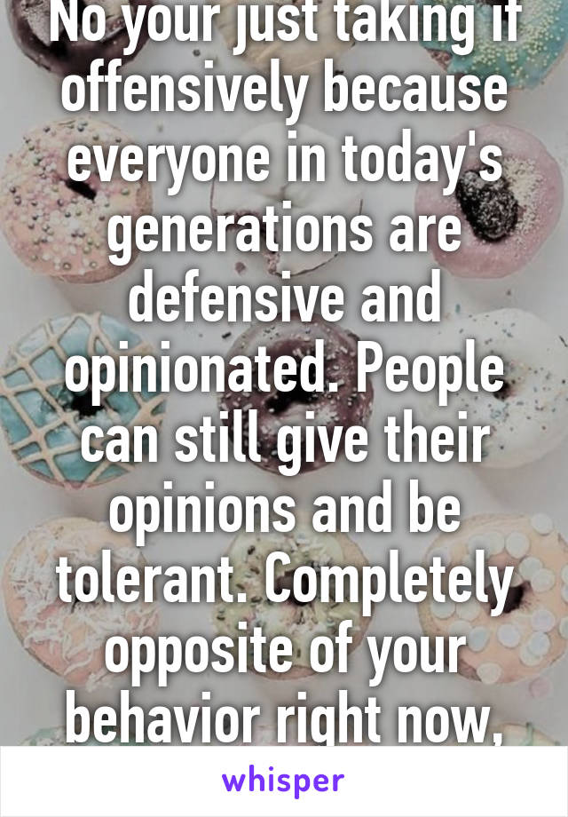 No your just taking if offensively because everyone in today's generations are defensive and opinionated. People can still give their opinions and be tolerant. Completely opposite of your behavior right now, thank you. 