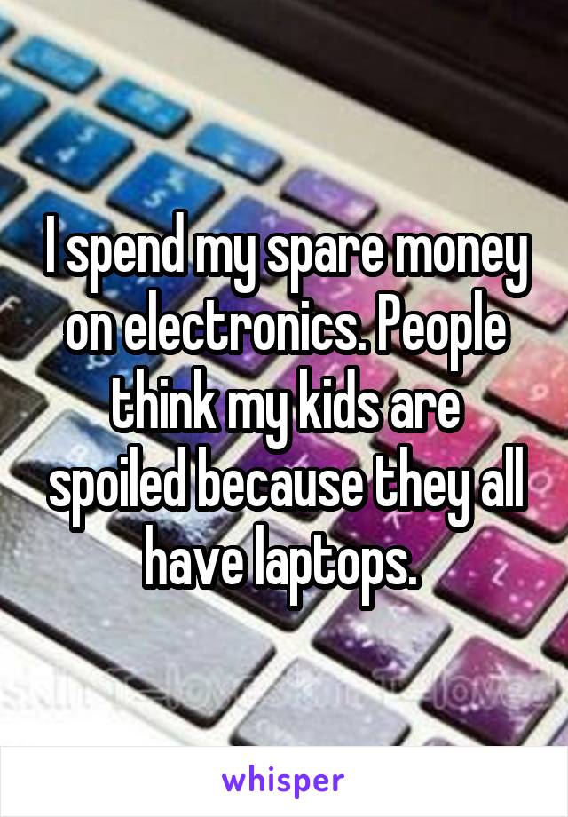 I spend my spare money on electronics. People think my kids are spoiled because they all have laptops. 