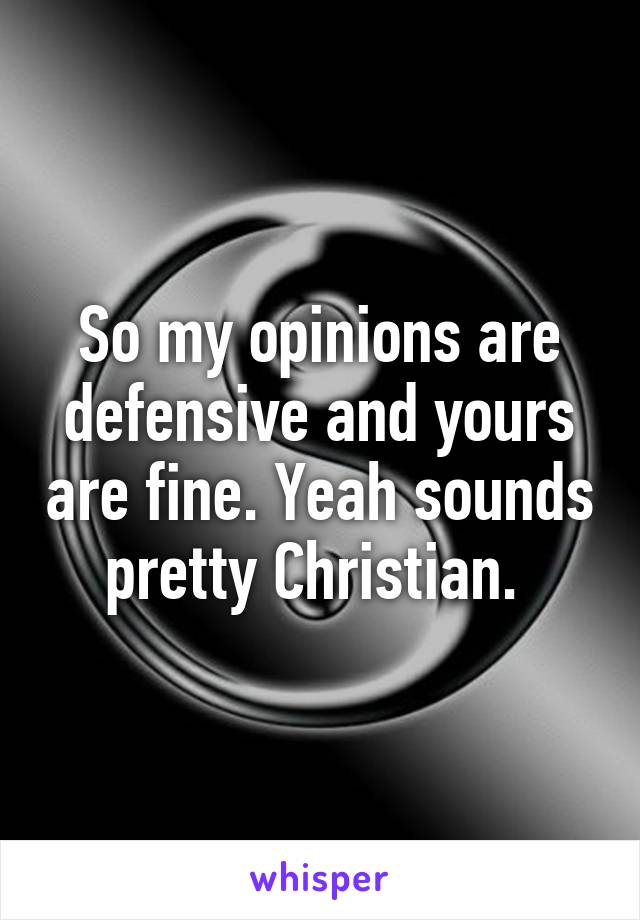 So my opinions are defensive and yours are fine. Yeah sounds pretty Christian. 