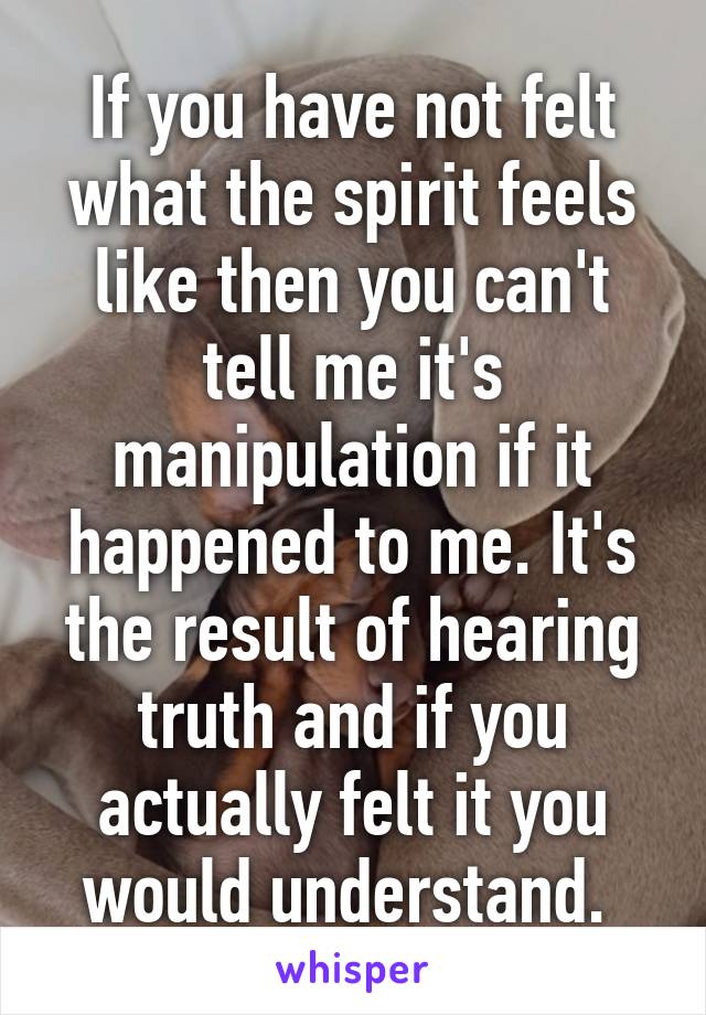 If you have not felt what the spirit feels like then you can't tell me it's manipulation if it happened to me. It's the result of hearing truth and if you actually felt it you would understand. 