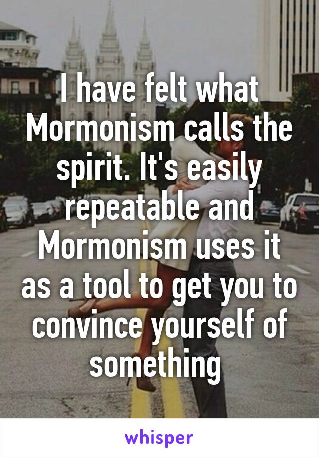 I have felt what Mormonism calls the spirit. It's easily repeatable and Mormonism uses it as a tool to get you to convince yourself of something 