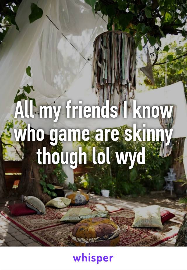 All my friends I know who game are skinny though lol wyd 