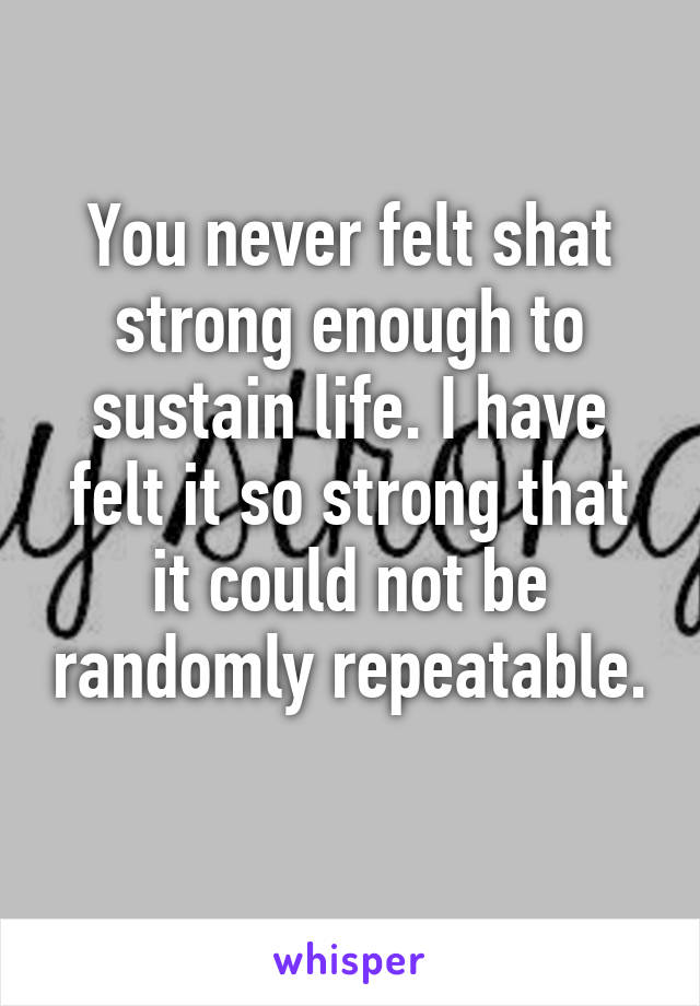 You never felt shat strong enough to sustain life. I have felt it so strong that it could not be randomly repeatable. 