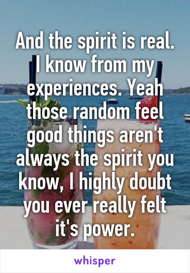 And the spirit is real. I know from my experiences. Yeah those random feel good things aren't always the spirit you know, I highly doubt you ever really felt it's power.