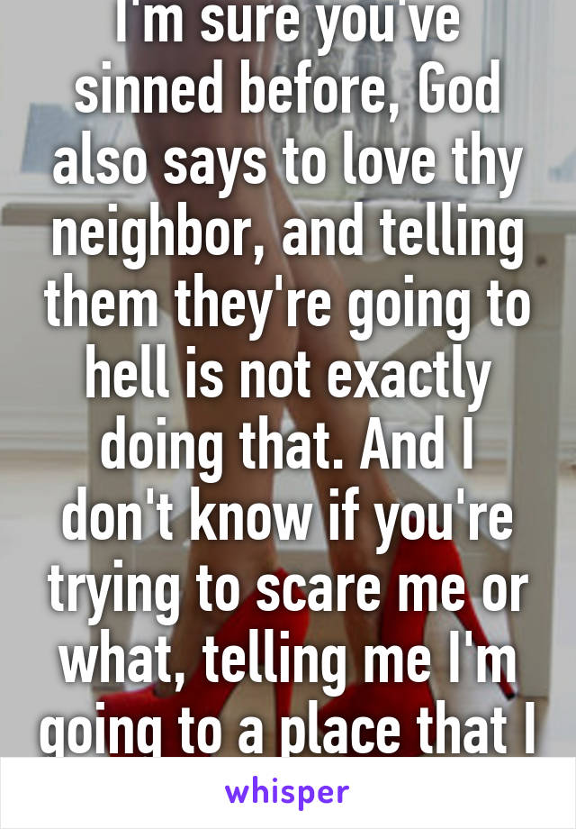 I'm sure you've sinned before, God also says to love thy neighbor, and telling them they're going to hell is not exactly doing that. And I don't know if you're trying to scare me or what, telling me I'm going to a place that I don't believe in.   