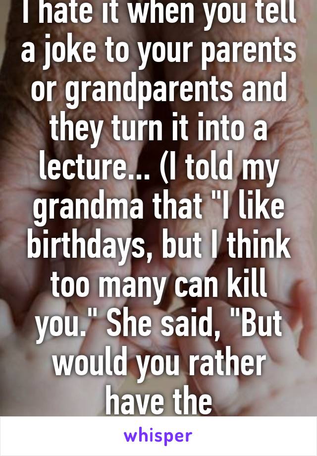 I hate it when you tell a joke to your parents or grandparents and they turn it into a lecture... (I told my grandma that "I like birthdays, but I think too many can kill you." She said, "But would you rather have the alternative?") *sigh*