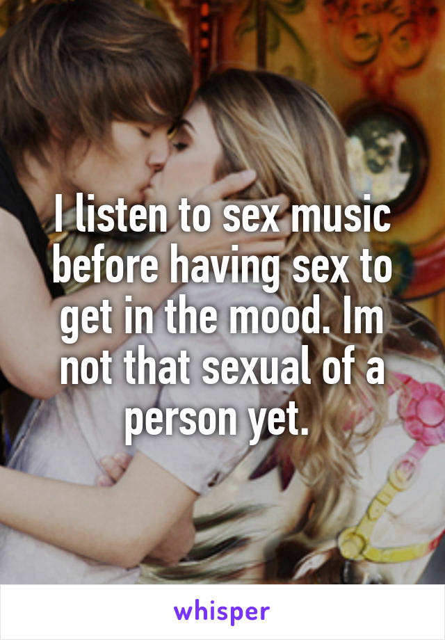 I listen to sex music before having sex to get in the mood. Im not that sexual of a person yet. 