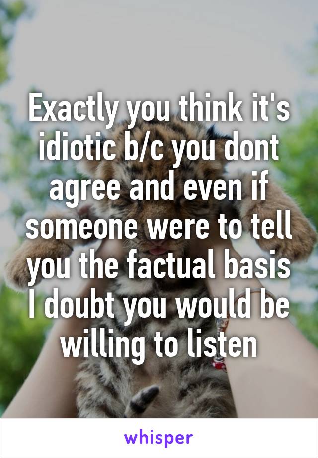 Exactly you think it's idiotic b/c you dont agree and even if someone were to tell you the factual basis I doubt you would be willing to listen