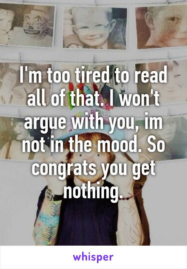 I'm too tired to read all of that. I won't argue with you, im not in the mood. So congrats you get nothing.