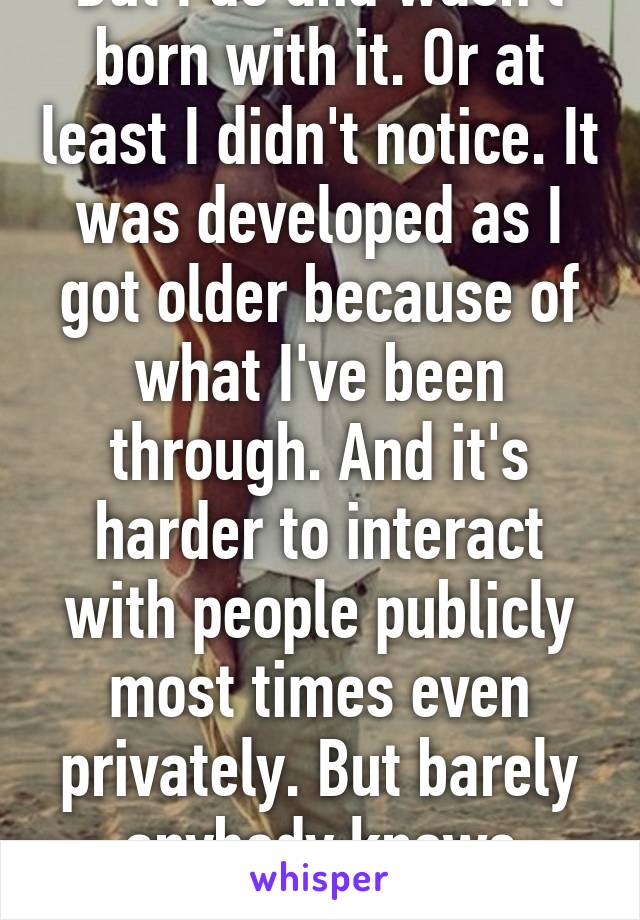 But I do and wasn't born with it. Or at least I didn't notice. It was developed as I got older because of what I've been through. And it's harder to interact with people publicly most times even privately. But barely anybody knows except like 3